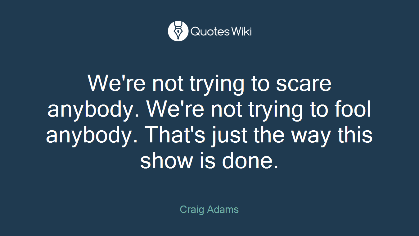 We're not trying to scare anybody. We're not trying to fool anybody. That's just the way this show is done.