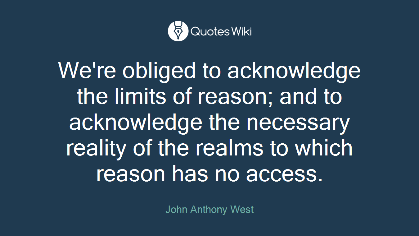 We're obliged to acknowledge the limits of reason; and to acknowledge the necessary reality of the realms to which reason has no access.