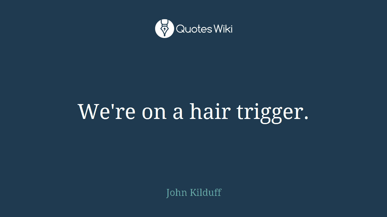We're on a hair trigger.
