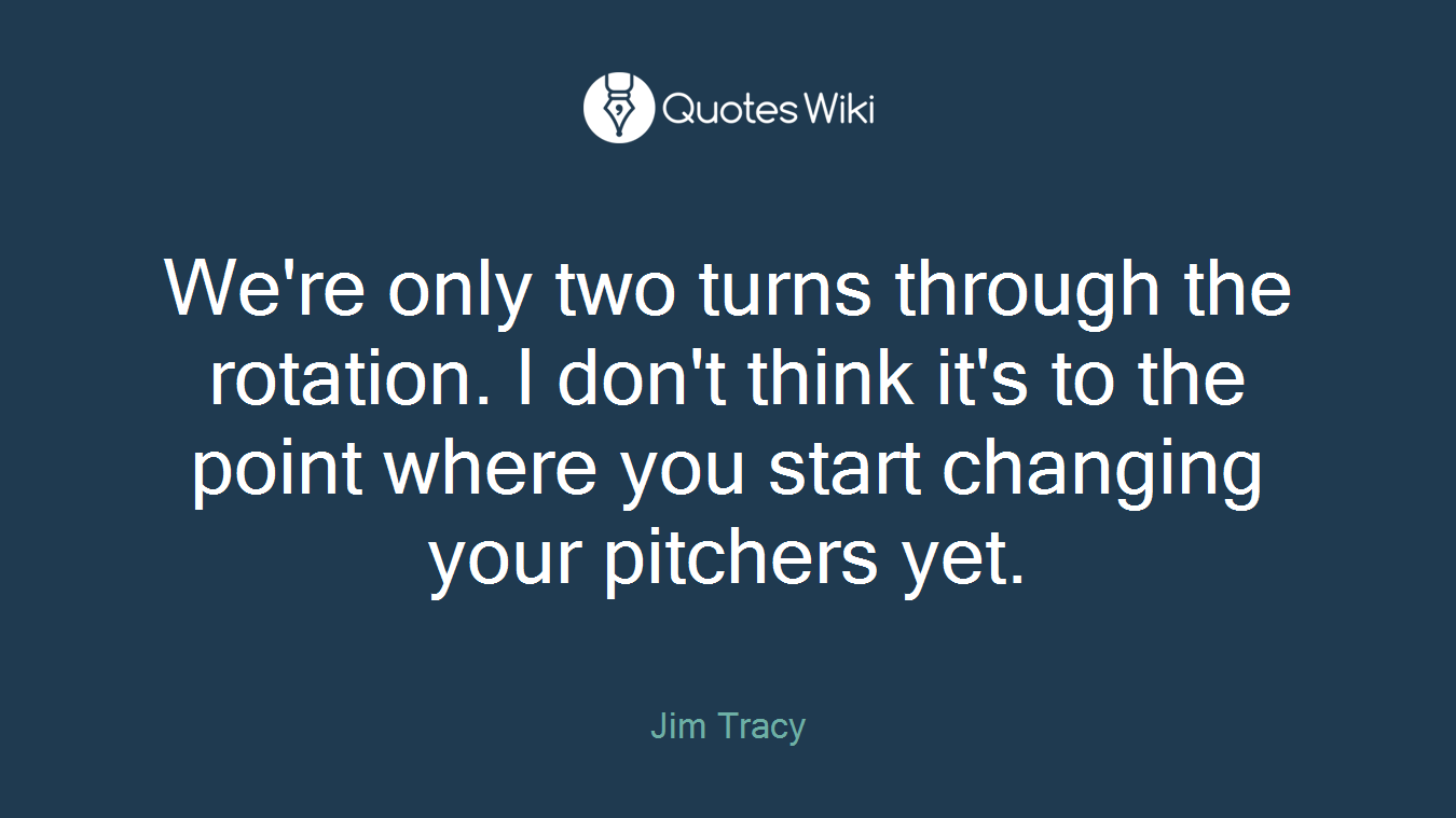 We're only two turns through the rotation. I don't think it's to the point where you start changing your pitchers yet.