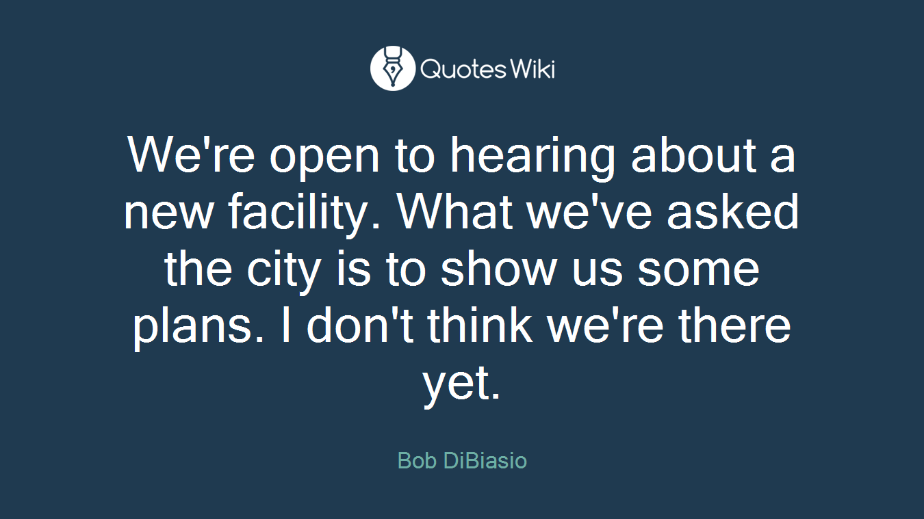 We're open to hearing about a new facility. What we've asked the city is to show us some plans. I don't think we're there yet.