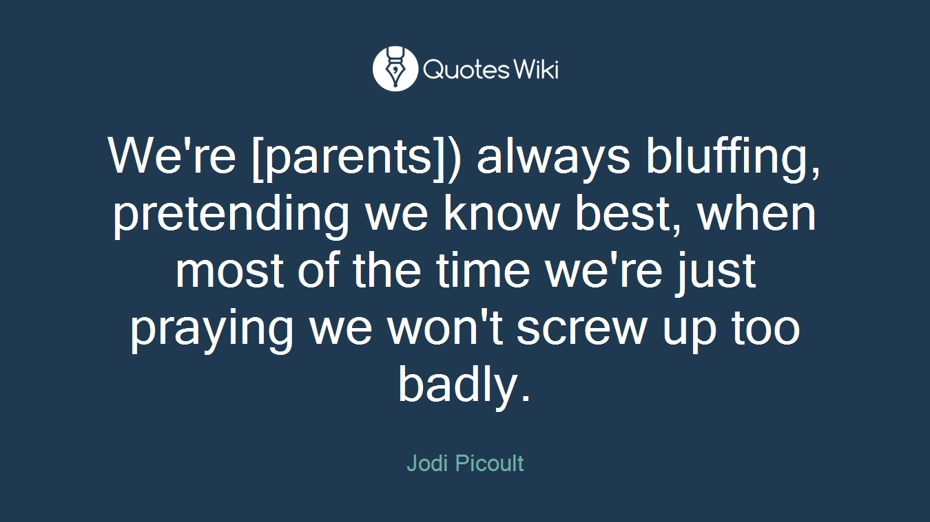 We're [parents]) always bluffing, pretending we know best, when most of the time we're just praying we won't screw up too badly.