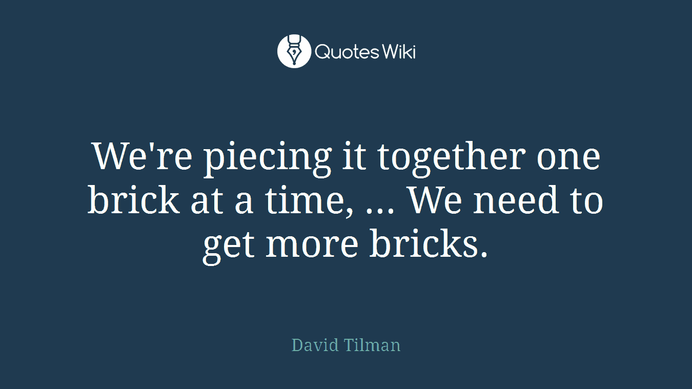 We're piecing it together one brick at a time, ... We need to get more bricks.