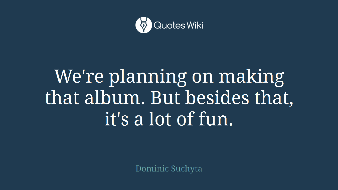 We're planning on making that album. But besides that, it's a lot of fun.