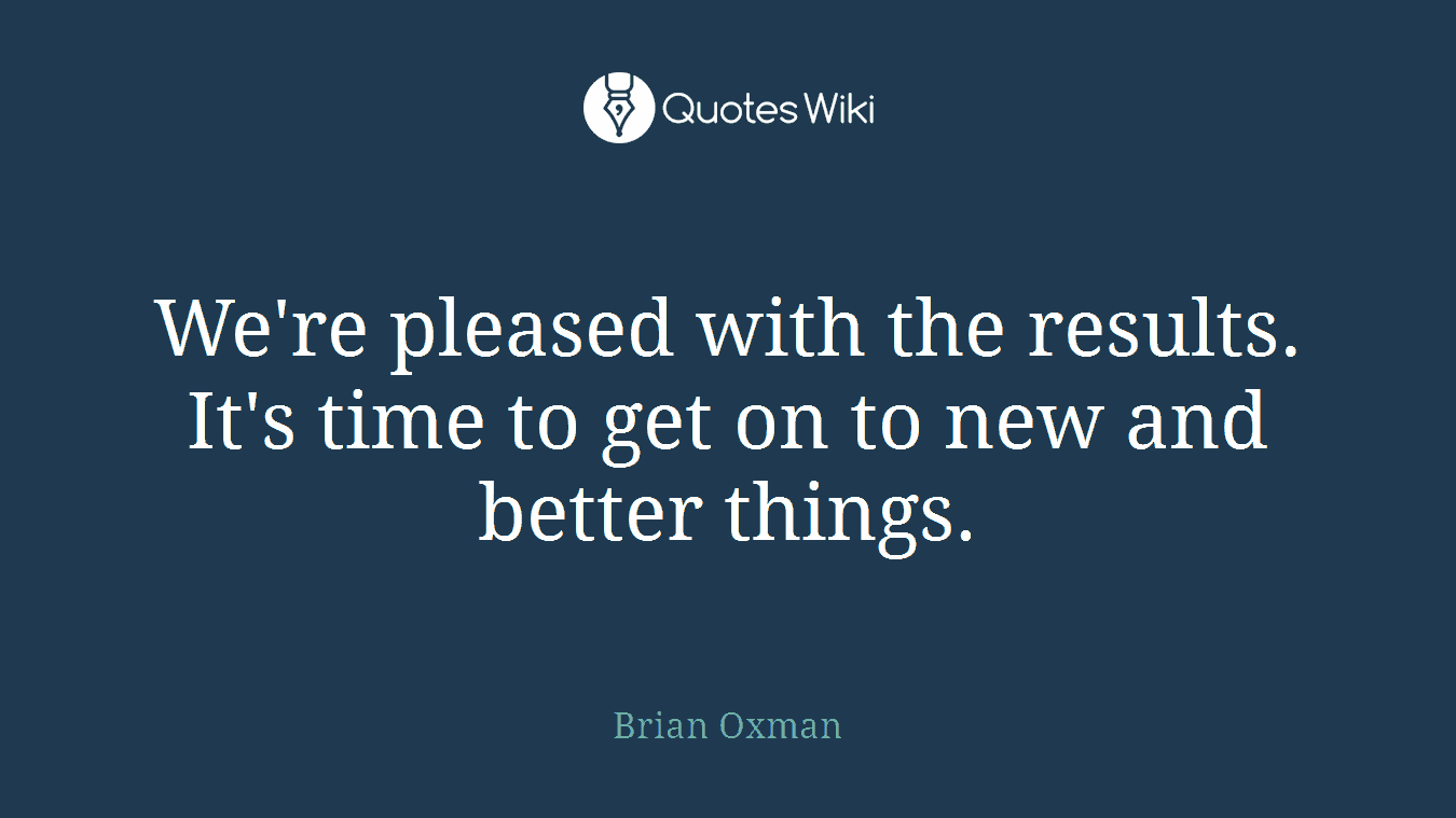 We're pleased with the results. It's time to get on to new and better things.