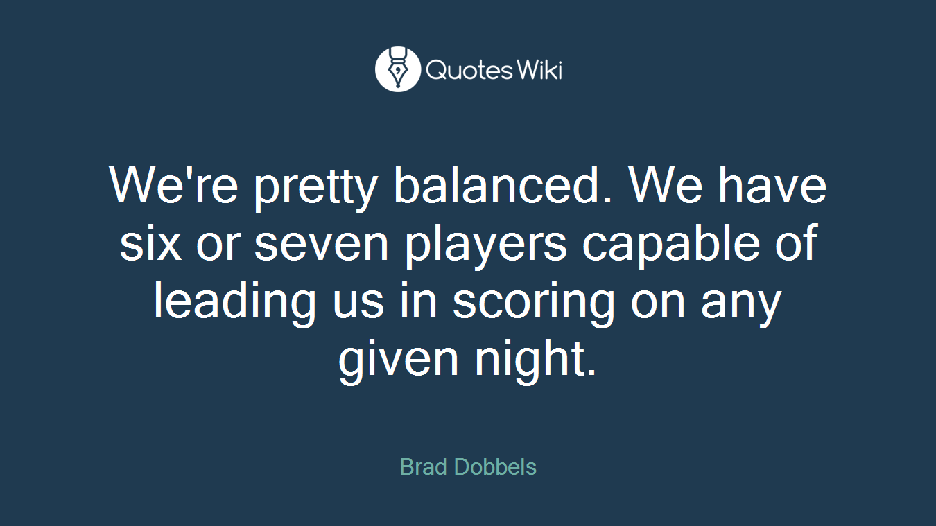 We're pretty balanced. We have six or seven players capable of leading us in scoring on any given night.