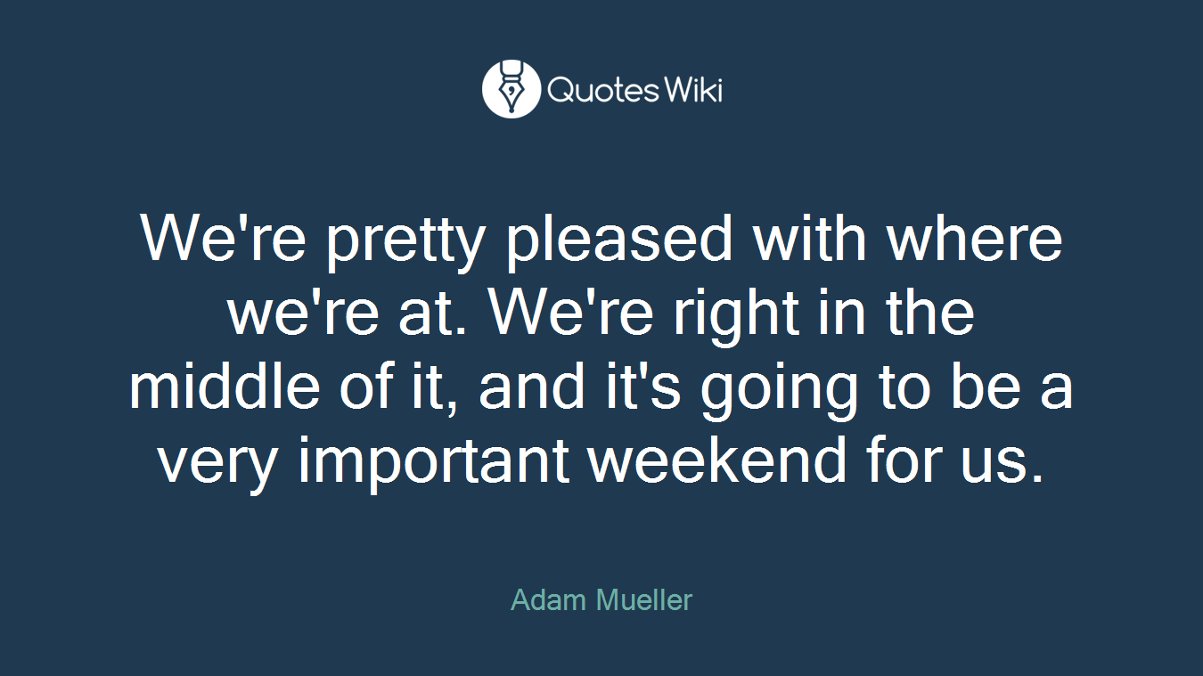 We're pretty pleased with where we're at. We're right in the middle of it, and it's going to be a very important weekend for us.