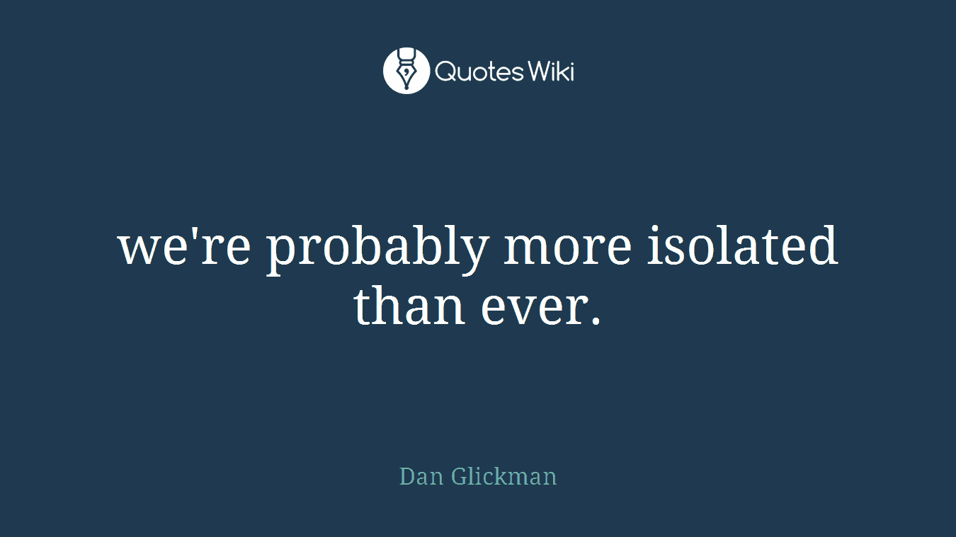 we're probably more isolated than ever.