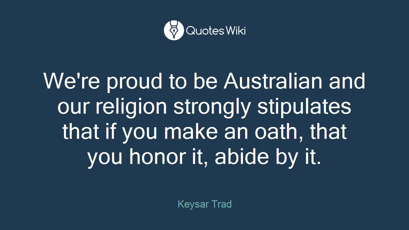We're proud to be Australian and our religion strongly stipulates that if you make an oath, that you honor it, abide by it.
