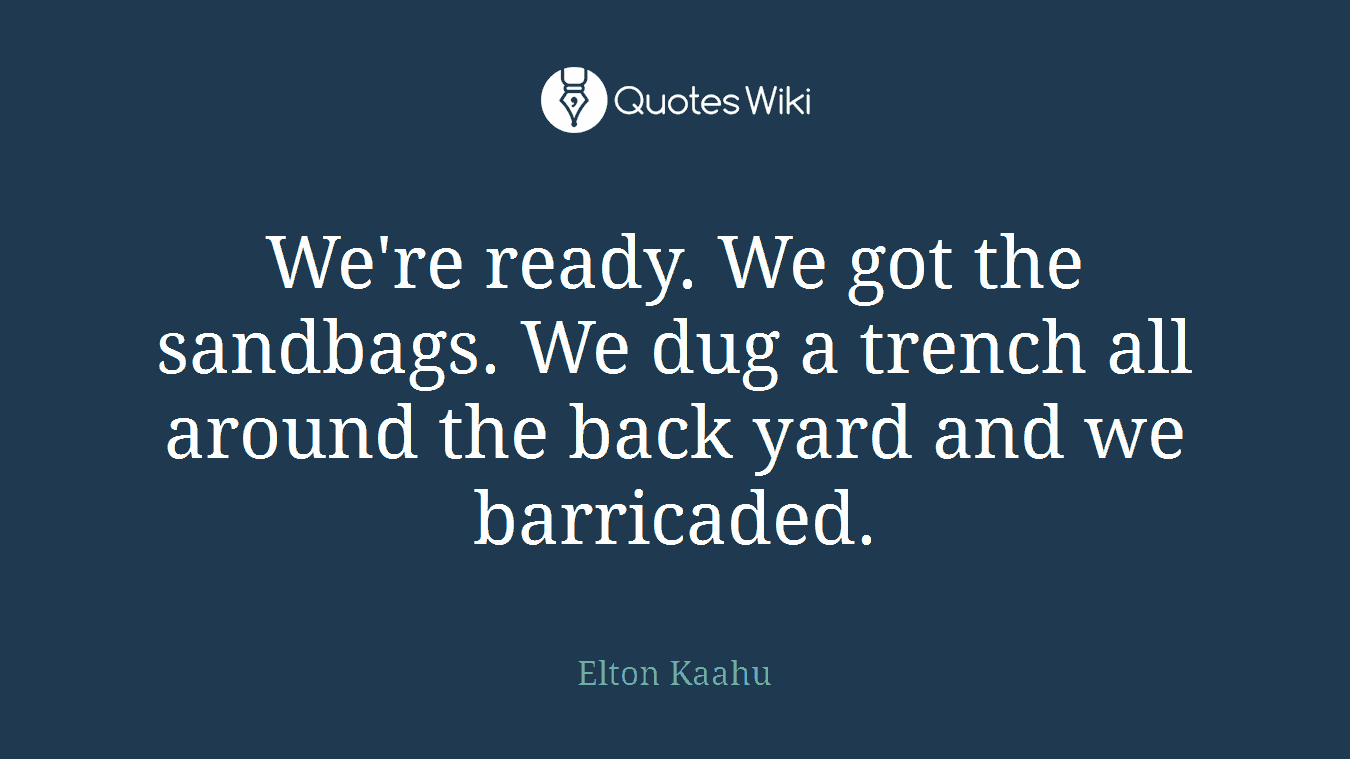 We're ready. We got the sandbags. We dug a trench all around the back yard and we barricaded.