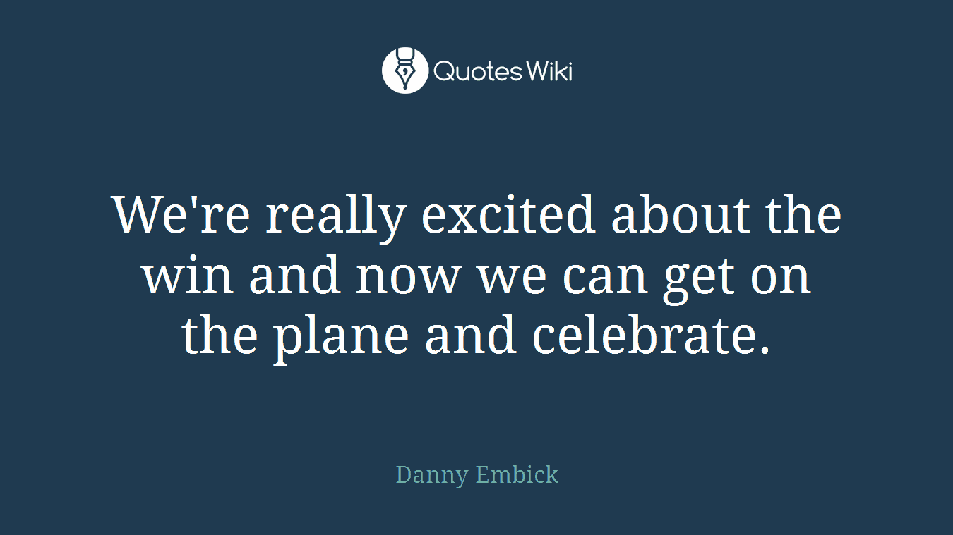 We're really excited about the win and now we can get on the plane and celebrate.