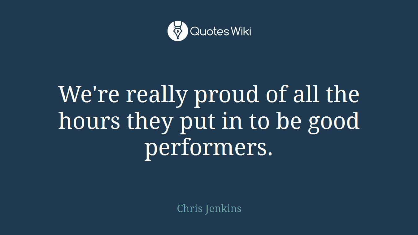 We're really proud of all the hours they put in to be good performers.