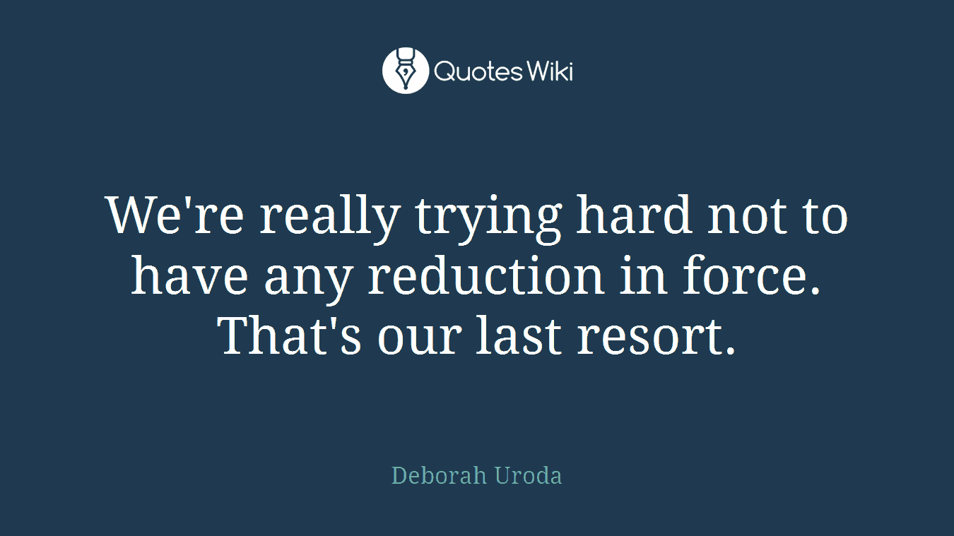 We're really trying hard not to have any reduction in force. That's our last resort.