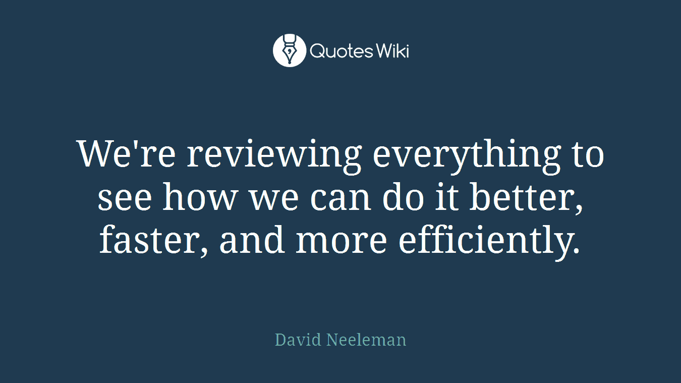 We're reviewing everything to see how we can do it better, faster, and more efficiently.