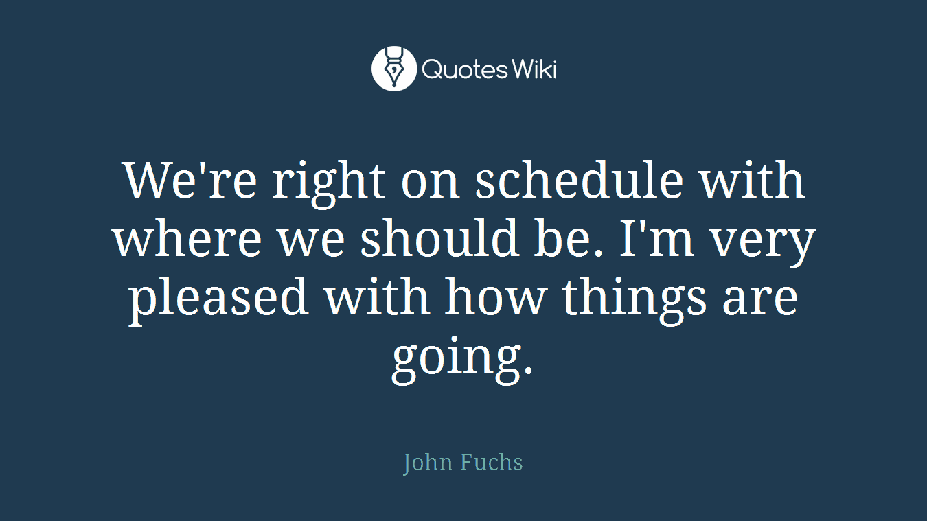 We're right on schedule with where we should be. I'm very pleased with how things are going.