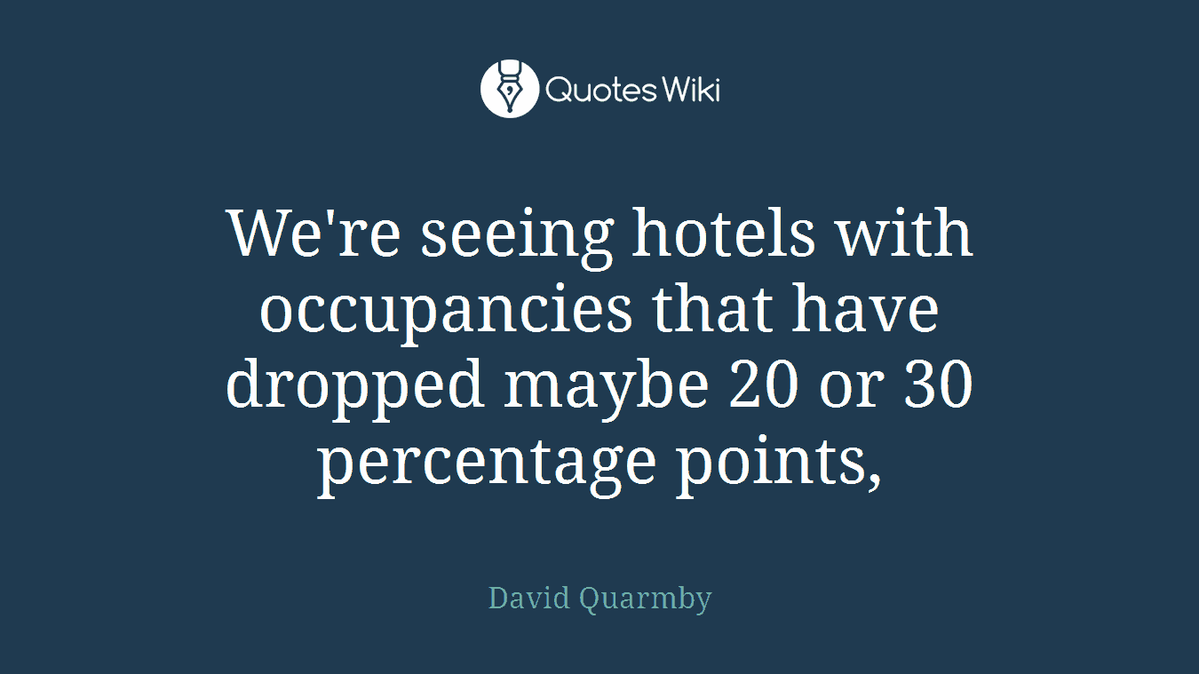 We're seeing hotels with occupancies that have dropped maybe 20 or 30 percentage points,