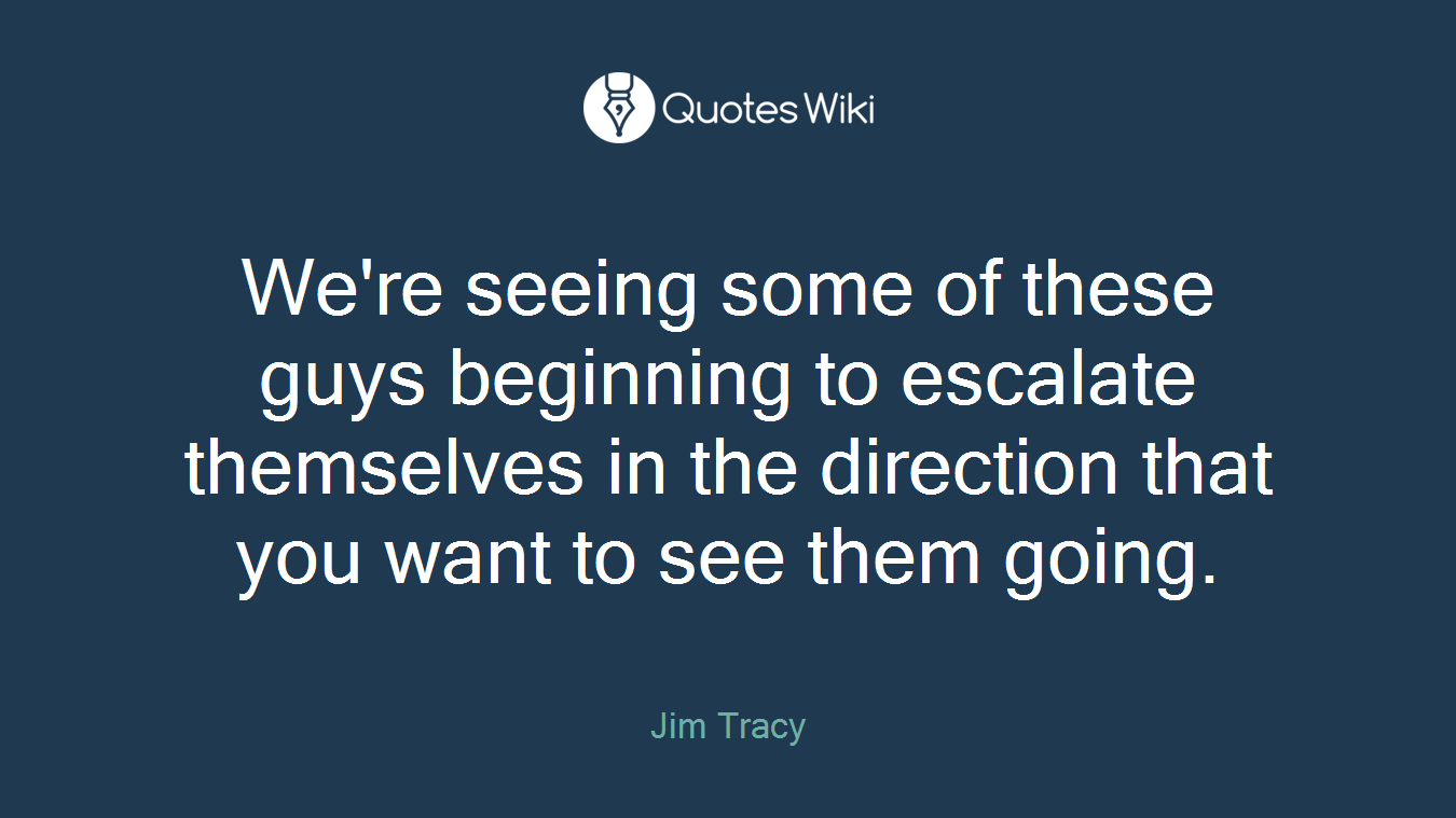 We're seeing some of these guys beginning to escalate themselves in the direction that you want to see them going.