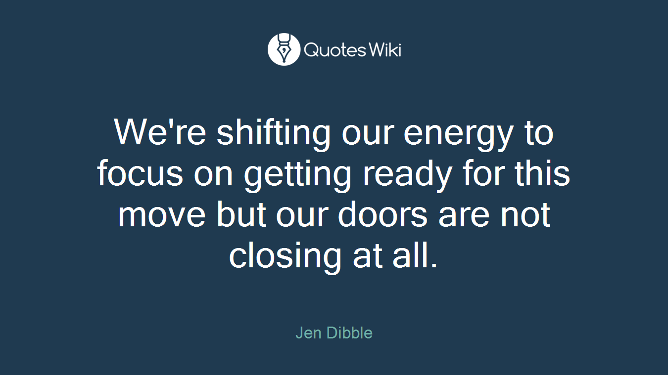 We're shifting our energy to focus on getting ready for this move but our doors are not closing at all.