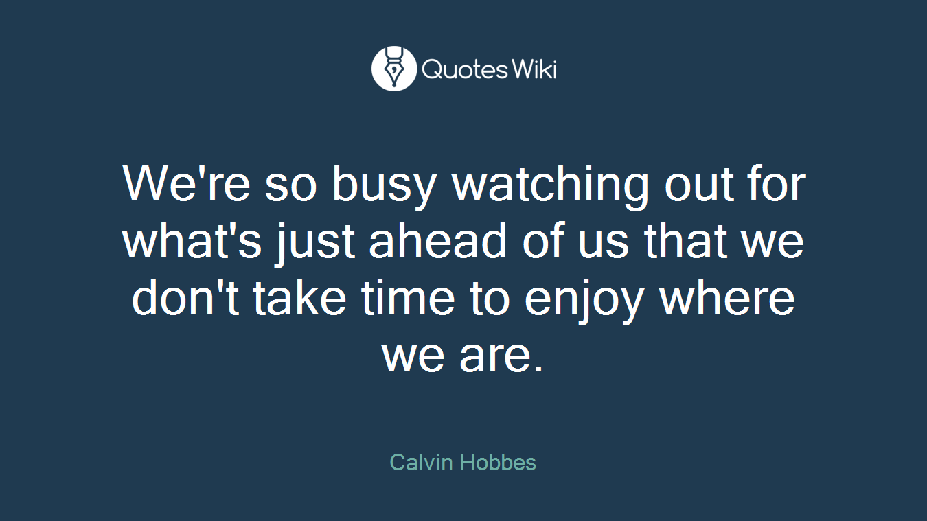 We're so busy watching out for what's just ahead of us that we don't take time to enjoy where we are.