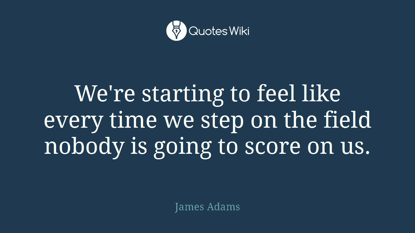 We're starting to feel like every time we step on the field nobody is going to score on us.