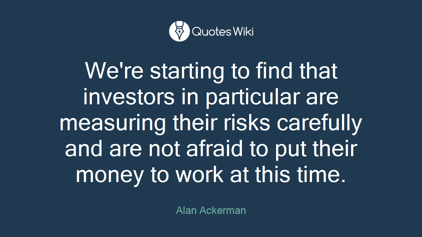 We're starting to find that investors in particular are measuring their risks carefully and are not afraid to put their money to work at this time.