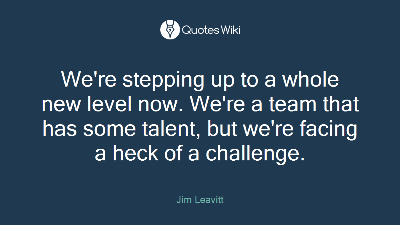 We're stepping up to a whole new level now. We're a team that has some talent, but we're facing a heck of a challenge.