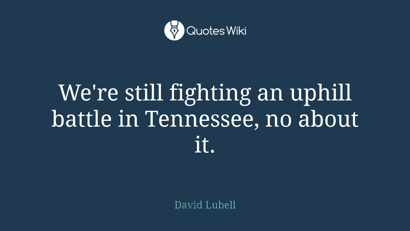 We're still fighting an uphill battle in Tennessee, no about it.