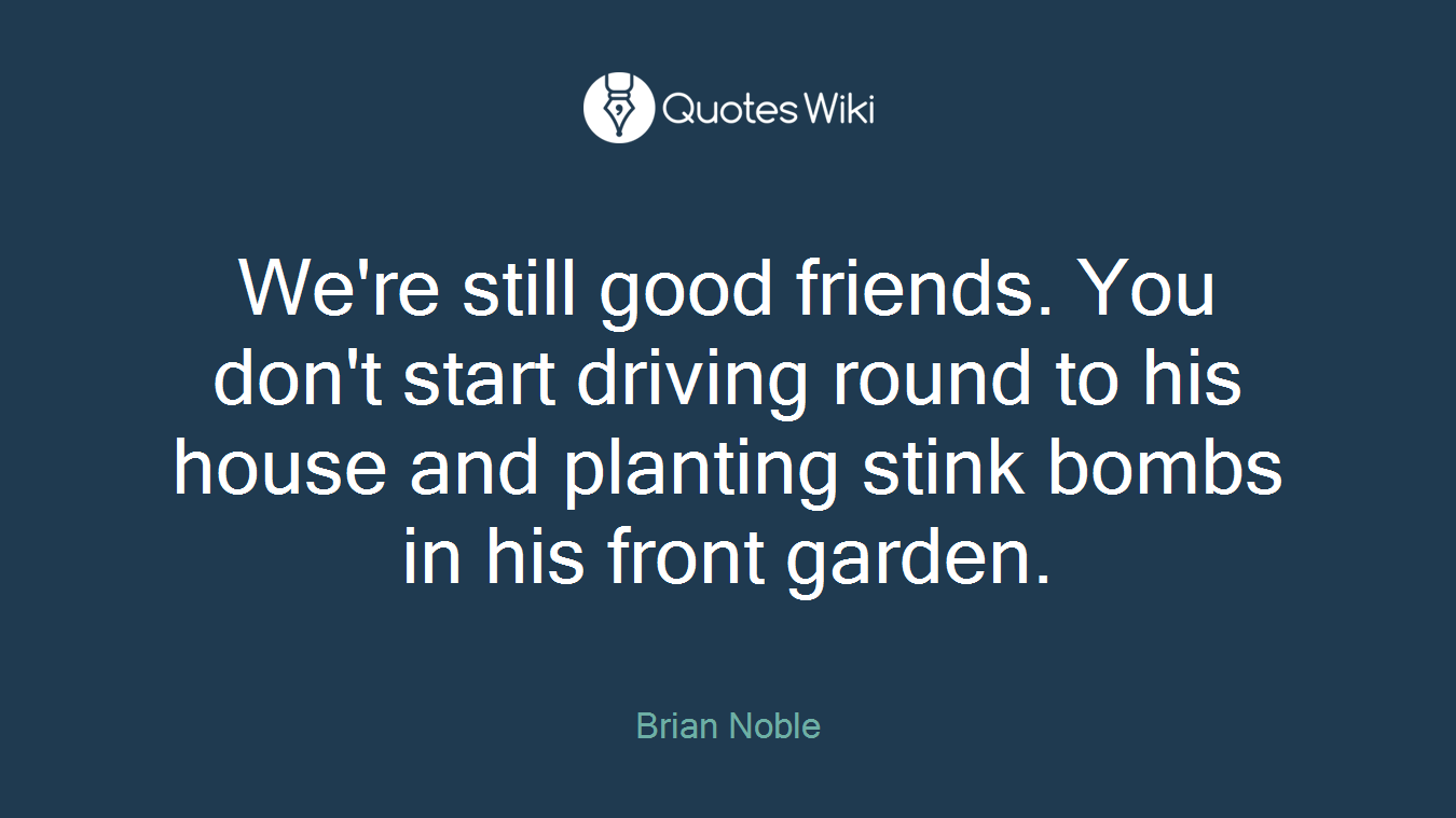 We're still good friends. You don't start driving round to his house and planting stink bombs in his front garden.