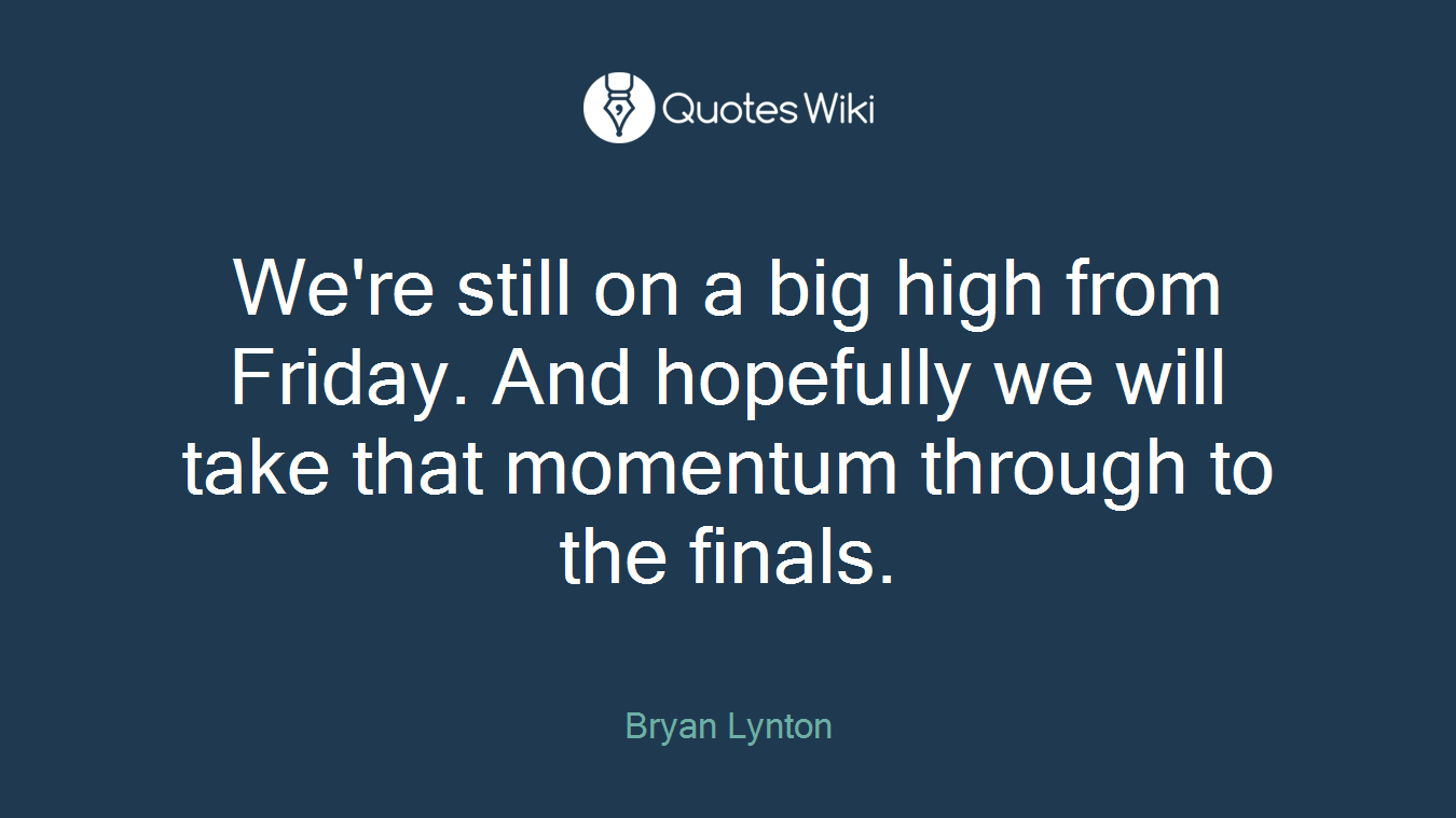 We're still on a big high from Friday. And hopefully we will take that momentum through to the finals.
