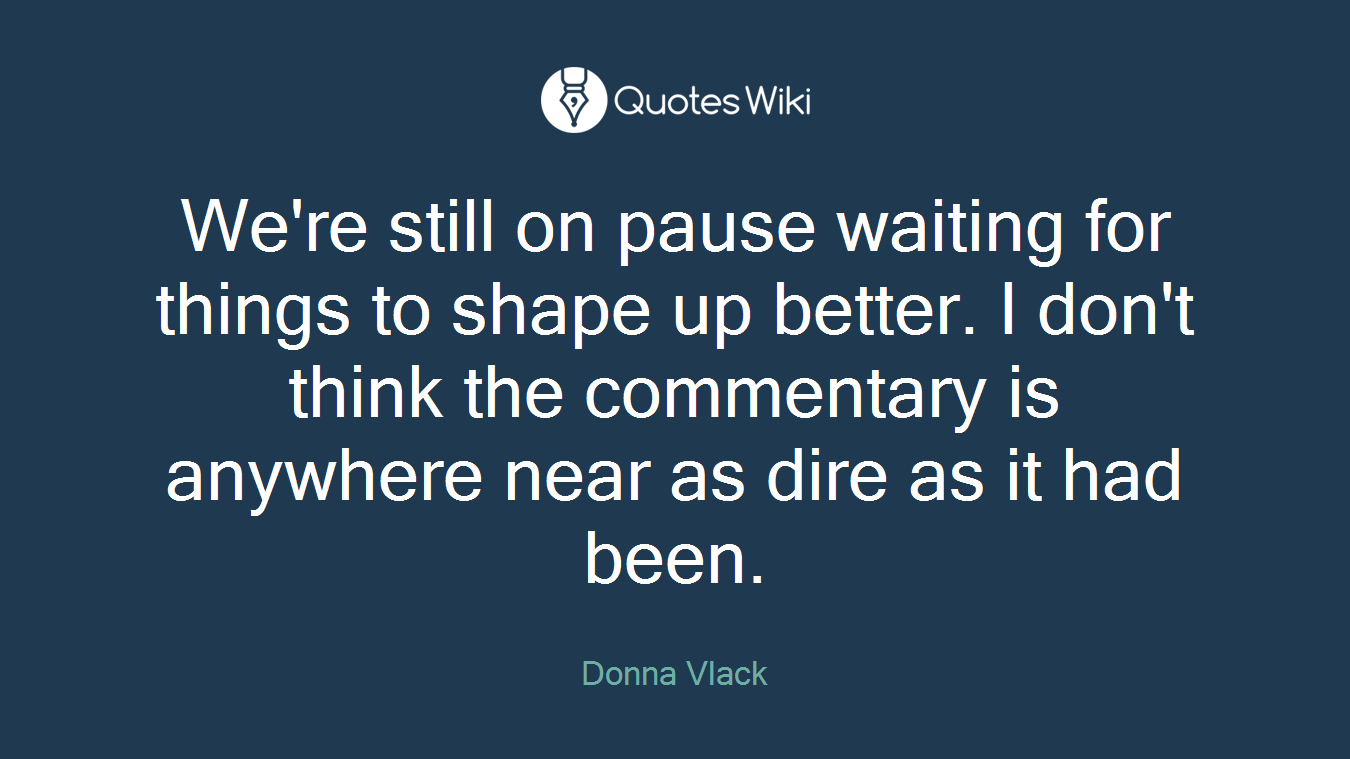 We're still on pause waiting for things to shape up better. I don't think the commentary is anywhere near as dire as it had been.