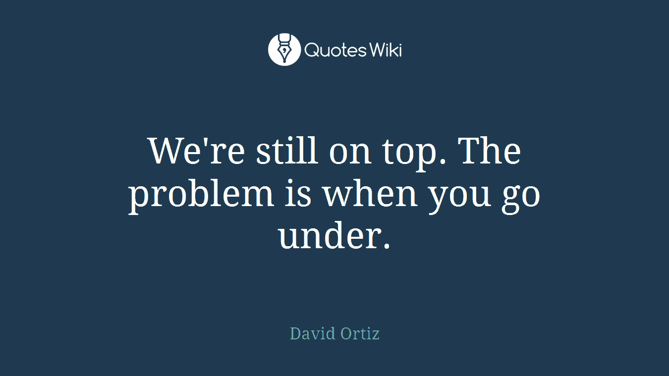We're still on top. The problem is when you go under.