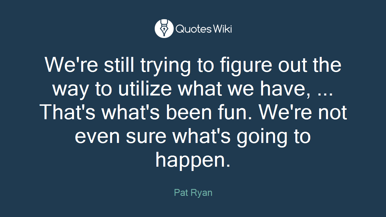 We're still trying to figure out the way to utilize what we have, ... That's what's been fun. We're not even sure what's going to happen.