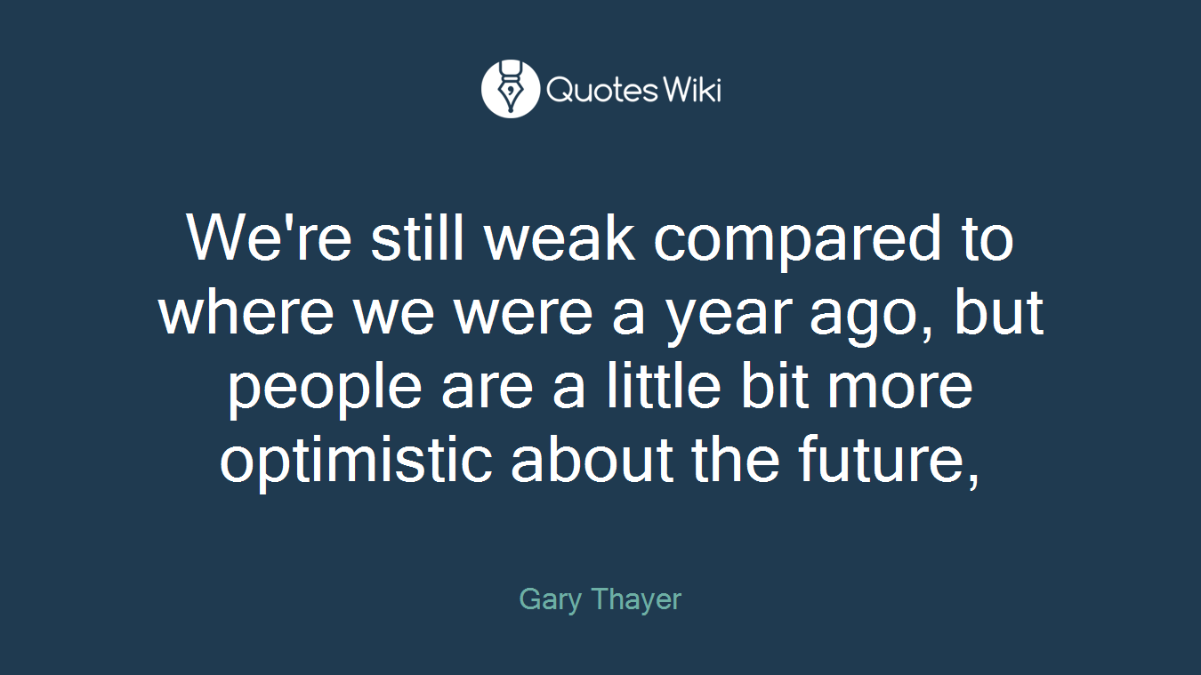 We're still weak compared to where we were a year ago, but people are a little bit more optimistic about the future,