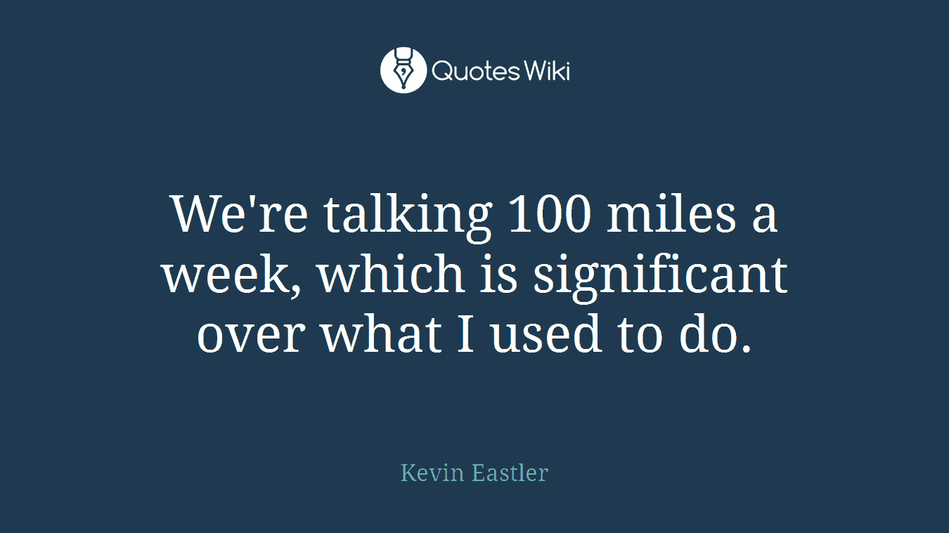 We're talking 100 miles a week, which is significant over what I used to do.
