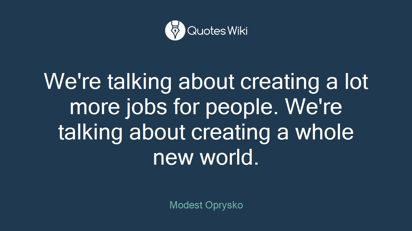 We're talking about creating a lot more jobs for people. We're talking about creating a whole new world.