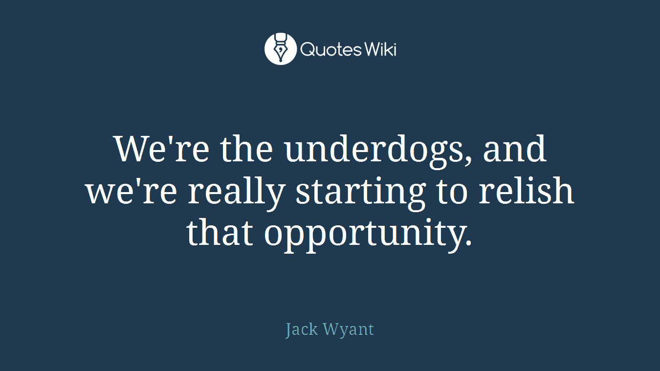 We're the underdogs, and we're really starting to relish that opportunity.