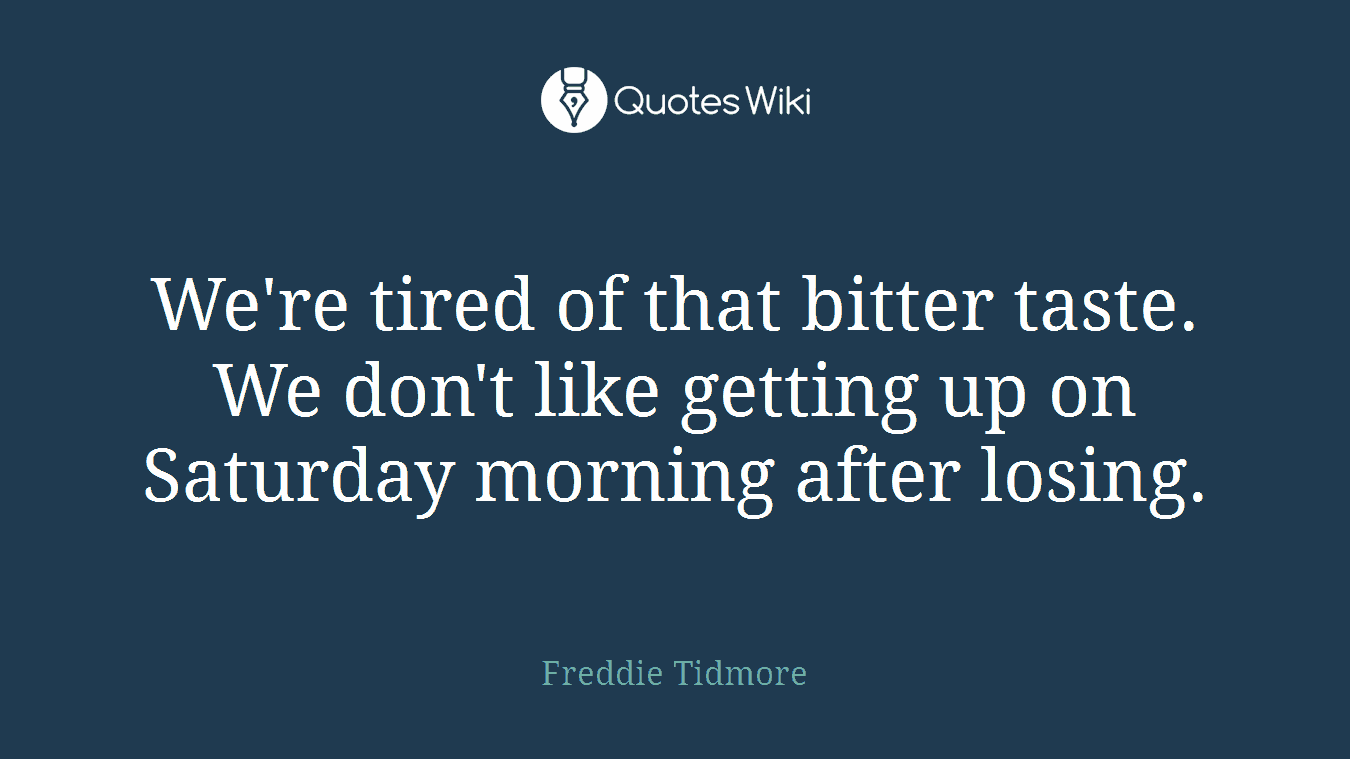 We're tired of that bitter taste. We don't like getting up on Saturday morning after losing.