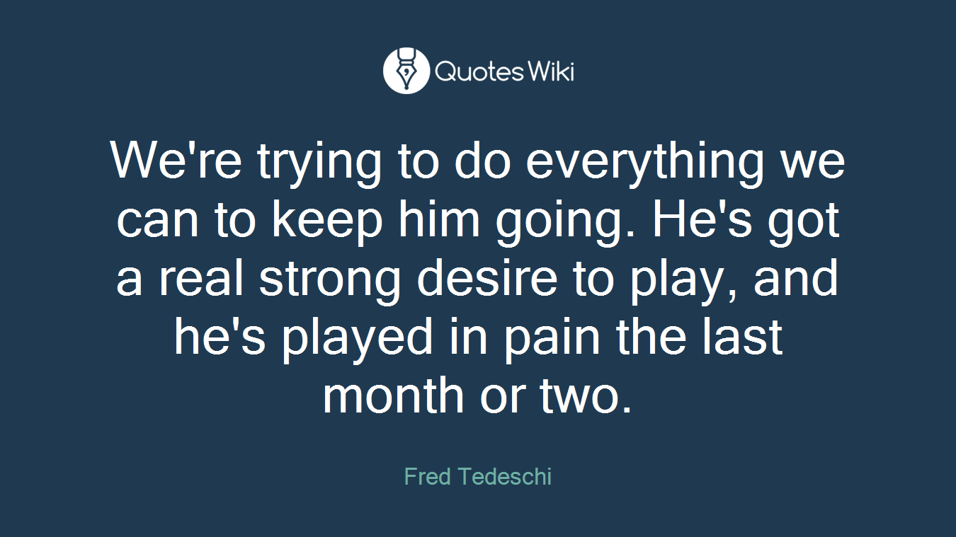 We're trying to do everything we can to keep him going. He's got a real strong desire to play, and he's played in pain the last month or two.