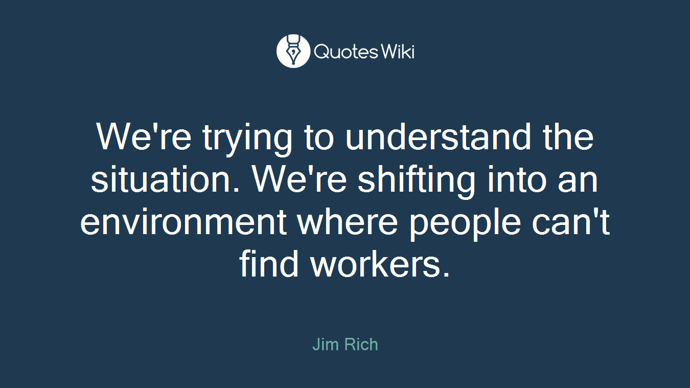 We're trying to understand the situation. We're shifting into an environment where people can't find workers.