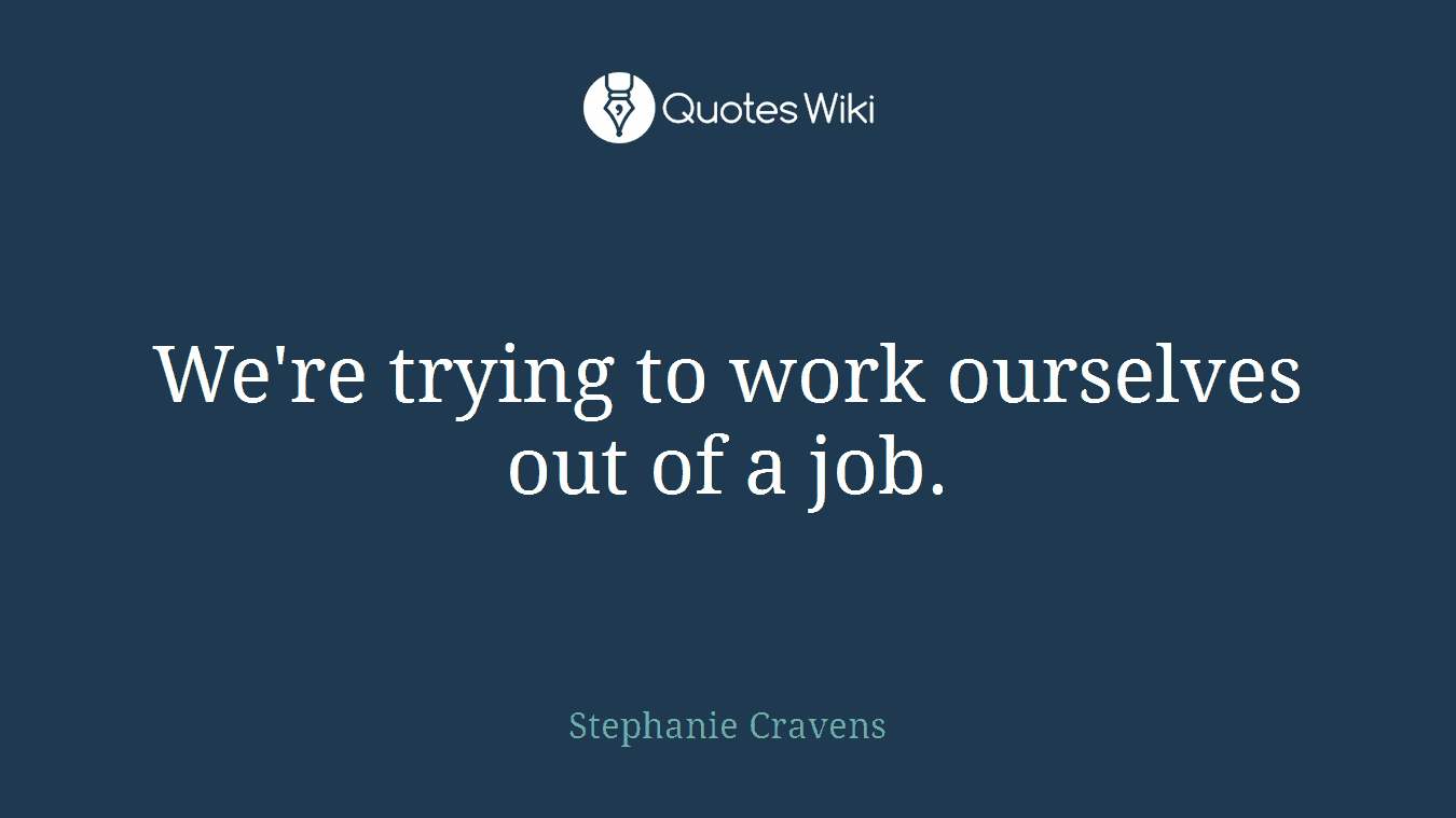We're trying to work ourselves out of a job.