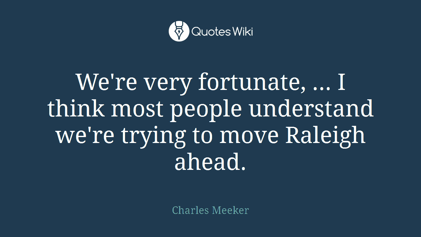 We're very fortunate, ... I think most people understand we're trying to move Raleigh ahead.