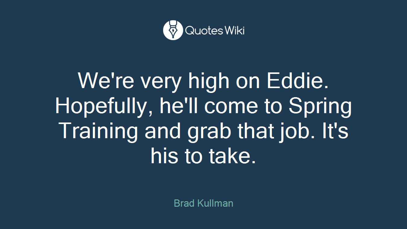 We're very high on Eddie. Hopefully, he'll come to Spring Training and grab that job. It's his to take.