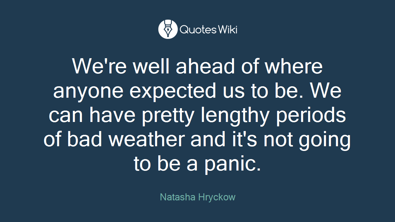 We're well ahead of where anyone expected us to be. We can have pretty lengthy periods of bad weather and it's not going to be a panic.