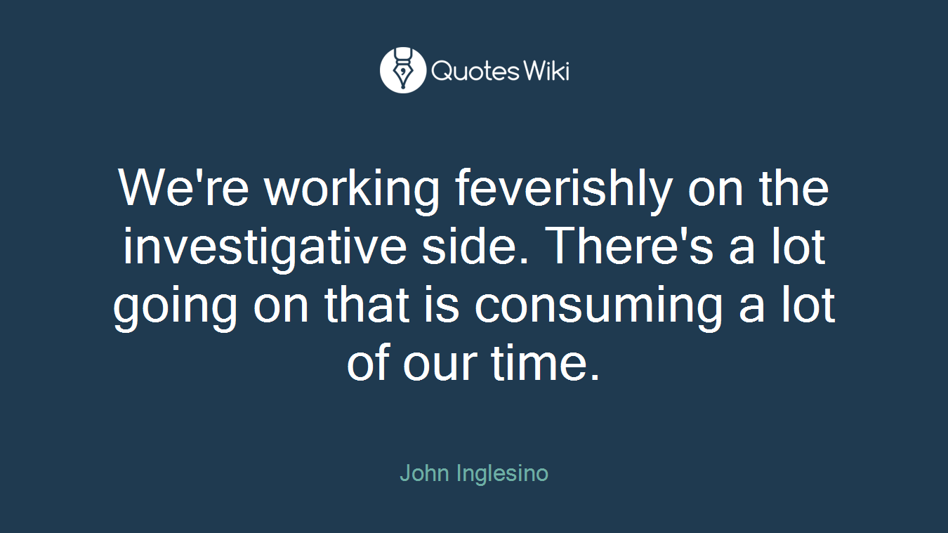 We're working feverishly on the investigative side. There's a lot going on that is consuming a lot of our time.