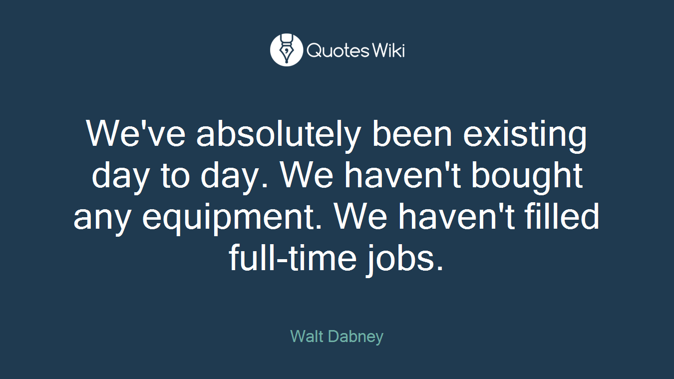 We've absolutely been existing day to day. We haven't bought any equipment. We haven't filled full-time jobs.