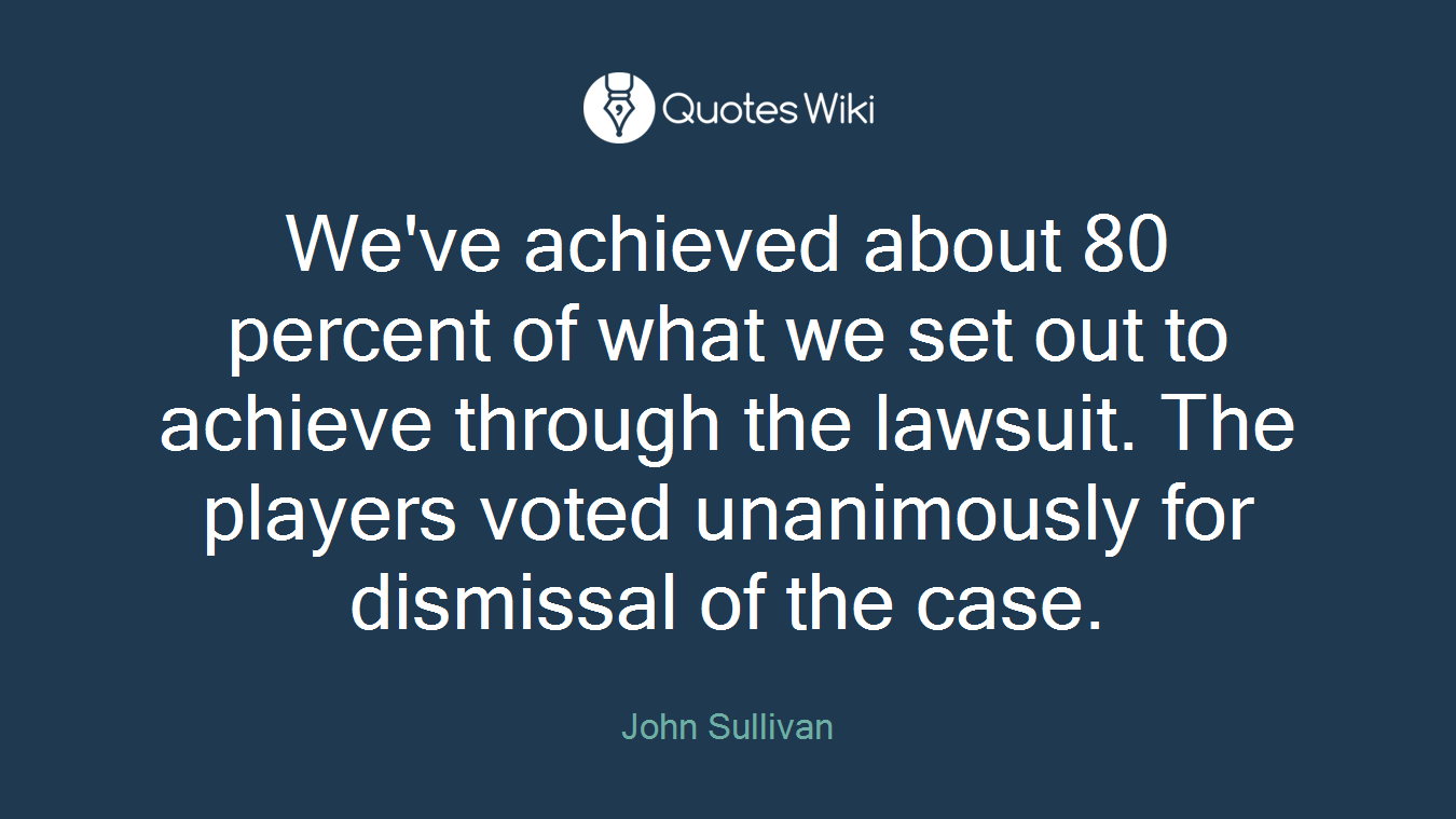 We've achieved about 80 percent of what we set out to achieve through the lawsuit. The players voted unanimously for dismissal of the case.