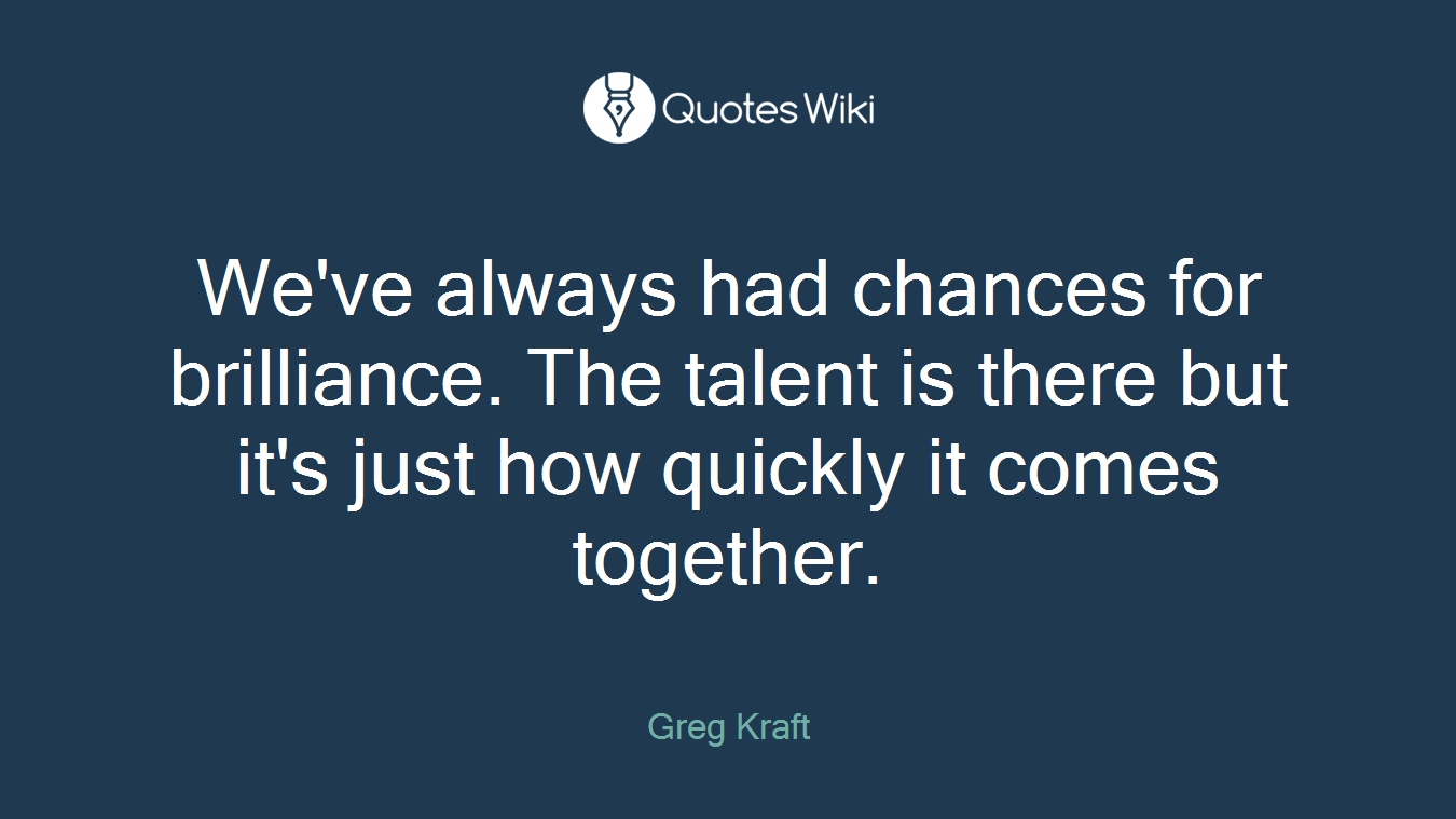 We've always had chances for brilliance. The talent is there but it's just how quickly it comes together.