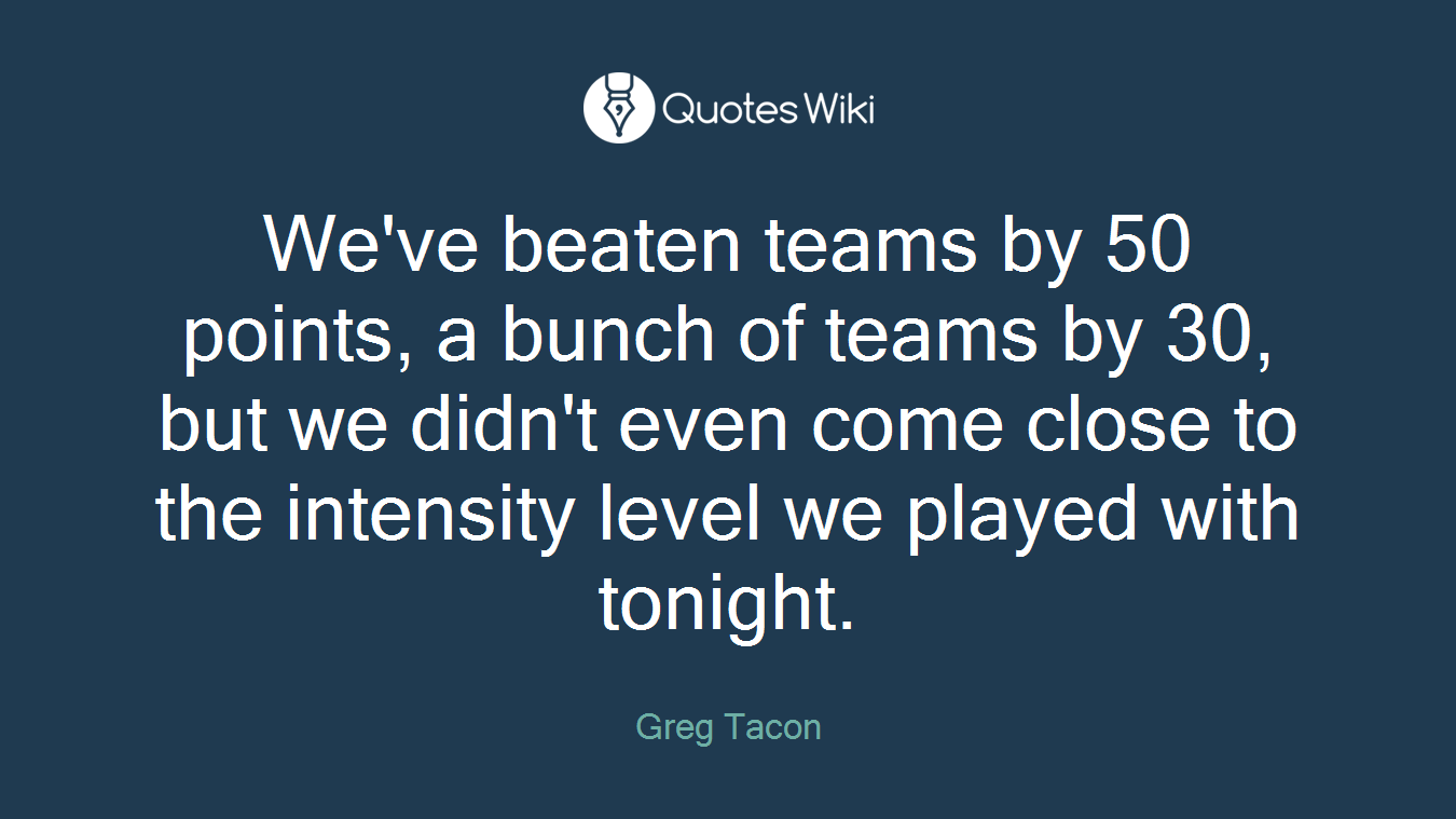 We've beaten teams by 50 points, a bunch of teams by 30, but we didn't even come close to the intensity level we played with tonight.