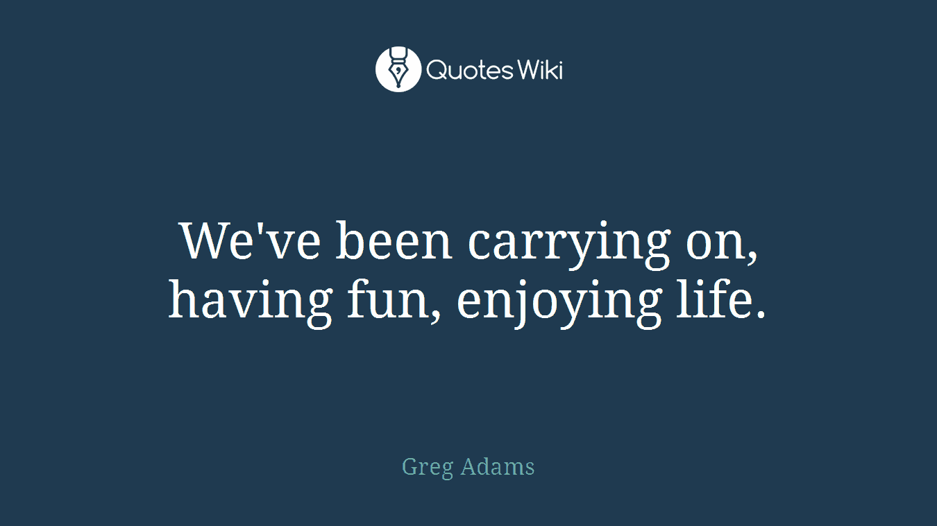 We've been carrying on, having fun, enjoying life.