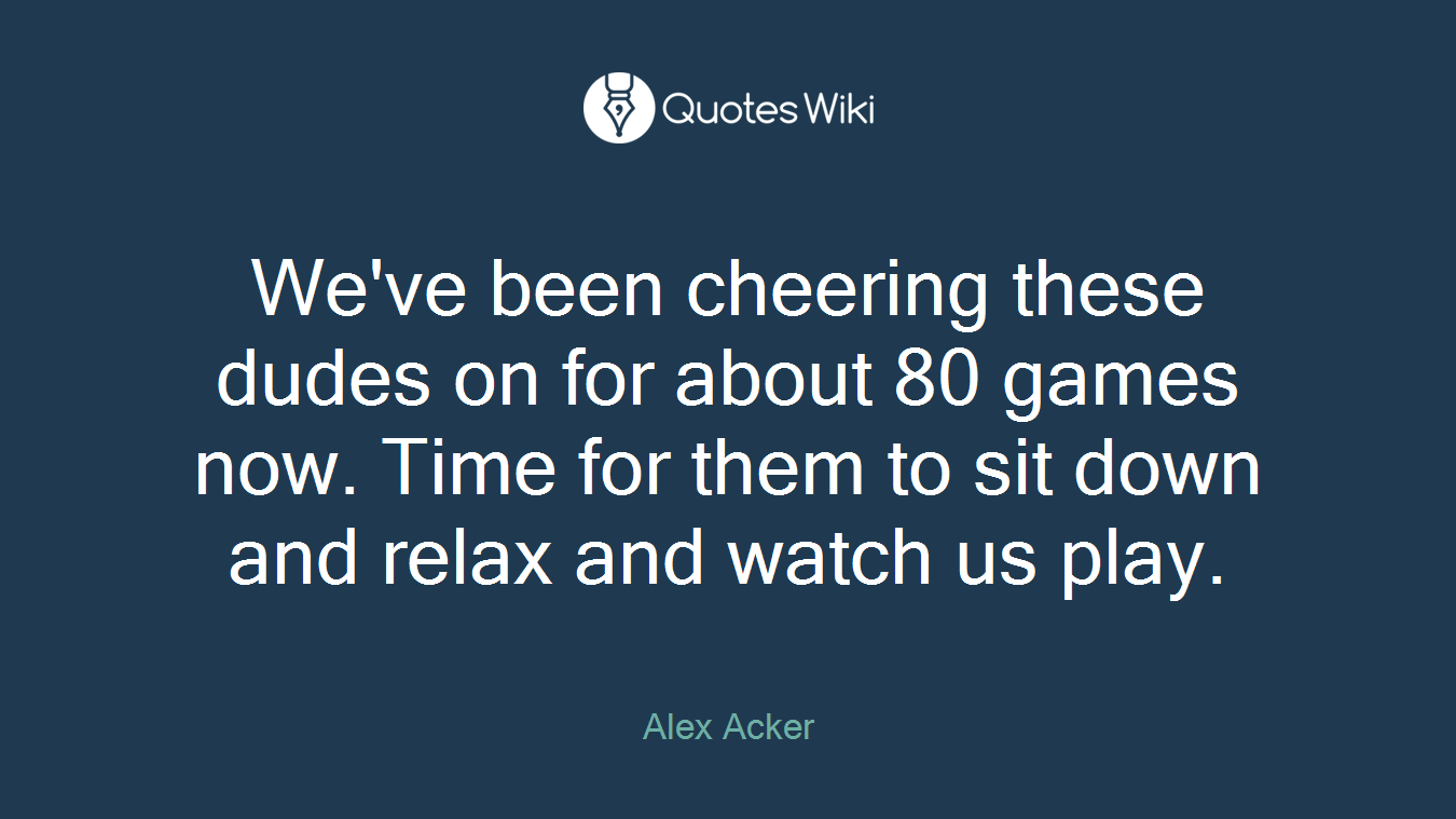 We've been cheering these dudes on for about 80 games now. Time for them to sit down and relax and watch us play.